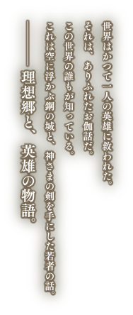 世界はかつて一人の英雄に救われた。それは、ありふれたお伽話だ。この世界の誰もが知っている。これは空に浮かぶ鋼の城と、神さまの剣を手にした若者の話。—理想郷と、英雄の物語。