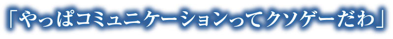 「やっぱコミュニケーションってクソゲーだわ」