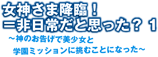 女神さま降臨！＝非日常だと思った？ 1　〜神のお告げで美少女と学園ミッションに挑むことになった〜