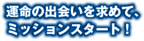 運命の出会いを求めて、ミッションスタート！