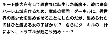 チート能力を有して異世界に転生した新魔王。彼は鬼畜ハーレム城を作るため、魔族の姫君・ダーキルに、異世界の美少女を集めさせることにしたのだが、集められたのはひと癖ある女の子ばかり!?　さらにダーキルの一計により、トラブルが起こり始め……？