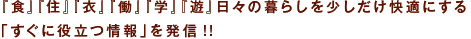 『食』『住』『衣』『働』『学』『遊』日々の暮らしを少しだけ快適にする「すぐに役立つ情報の発信」をテーマに来春創刊、お楽しみに!!