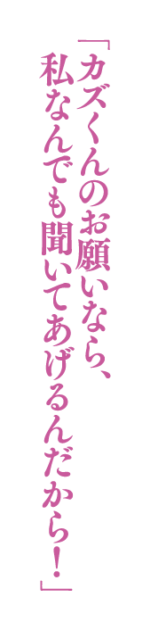 「カズくんのお願いなら、私なんでも聞いてあげるんだから！」