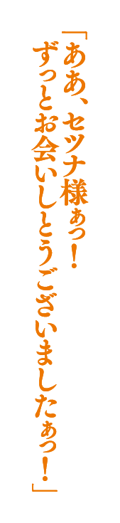 「ああ、セツナ様ぁっ！　ずっとお会いしとうございましたぁっ！」