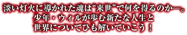 淡い灯火に導かれた魂は“来世”で何を得るのか─。少年・ウィルが歩む新たな人生と世界についてひも解いていこう！