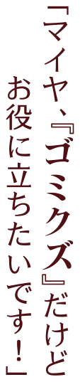 「マイヤ、『ゴミクズ』だけど　　お役に立ちたいです！」