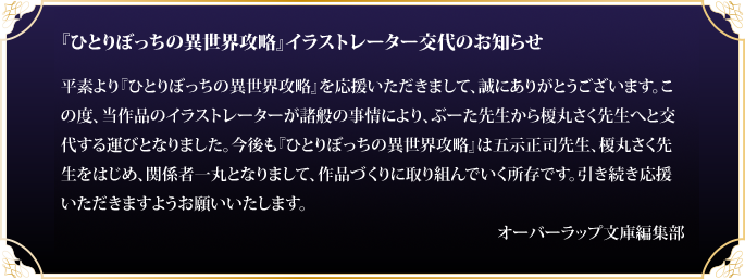 『ひとりぼっちの異世界攻略』イラストレーター交代のお知らせ。平素より『ひとりぼっちの異世界攻略』を応援いただきまして、誠にありがとうございます。この度、当作品のイラストレーターが諸般の事情により、ぶーた先生から榎丸さく先生へと交代する運びとなりました。今後も『ひとりぼっちの異世界攻略』は五示正司先生、榎丸さく先生をはじめ、関係者一丸となりまして、作品づくりに取り組んでいく所存です。引き続き応援いただきますようお願いいたします。オーバーラップ文庫編集部