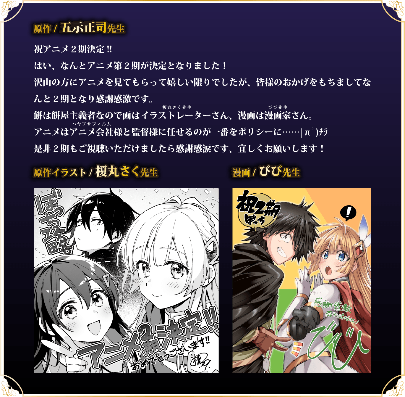 祝アニメ２期決定!!はい、なんとアニメ第２期が決定となりました！沢山の方にアニメを見てもらって嬉しい限りでしたが、皆様のおかげをもちましてなんと２期となり感謝感激です。餅は餅屋主義者なので画はイラストレーターさん（ルビ：榎丸さく先生）、漫画は漫画家さん（ルビ：びび先生）。アニメはアニメ会社（ルビ：ハヤブサフィルム）様と監督様に任せるのが一番をポリシーに……|дﾟ)ﾁﾗ是非２期もご視聴いただけましたら感謝感涙です、宜しくお願いします！